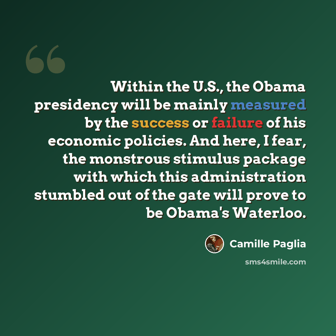 “Within the U.S., the Obama presidency will be mainly measured by the success or failure of his economic policies. And here, I fear, the monstrous stimulus package with which this administration stumbled out of the gate will prove to be Obama's Waterloo.” quote by Camille Paglia