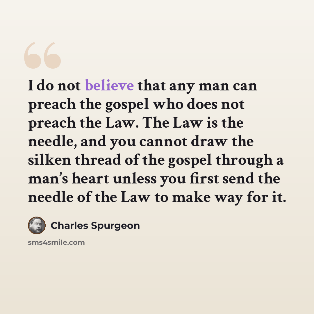 “I do not believe that any man can preach the gospel who does not preach the Law. The Law is the needle, and you cannot draw the silken thread of the gospel through a man’s heart unless you first send the needle of the Law to make way for it.” quote by Charles Spurgeon