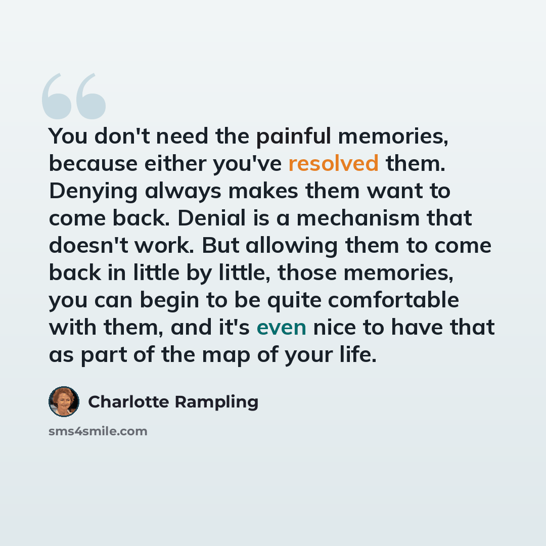 “You don't need the painful memories, because either you've resolved them. Denying always makes them want to come back. Denial is a mechanism that doesn't work. But allowing them to come back in little by little, those memories, you can begin to be quite comfortable with them, and it's even nice to…” quote by Charlotte Rampling