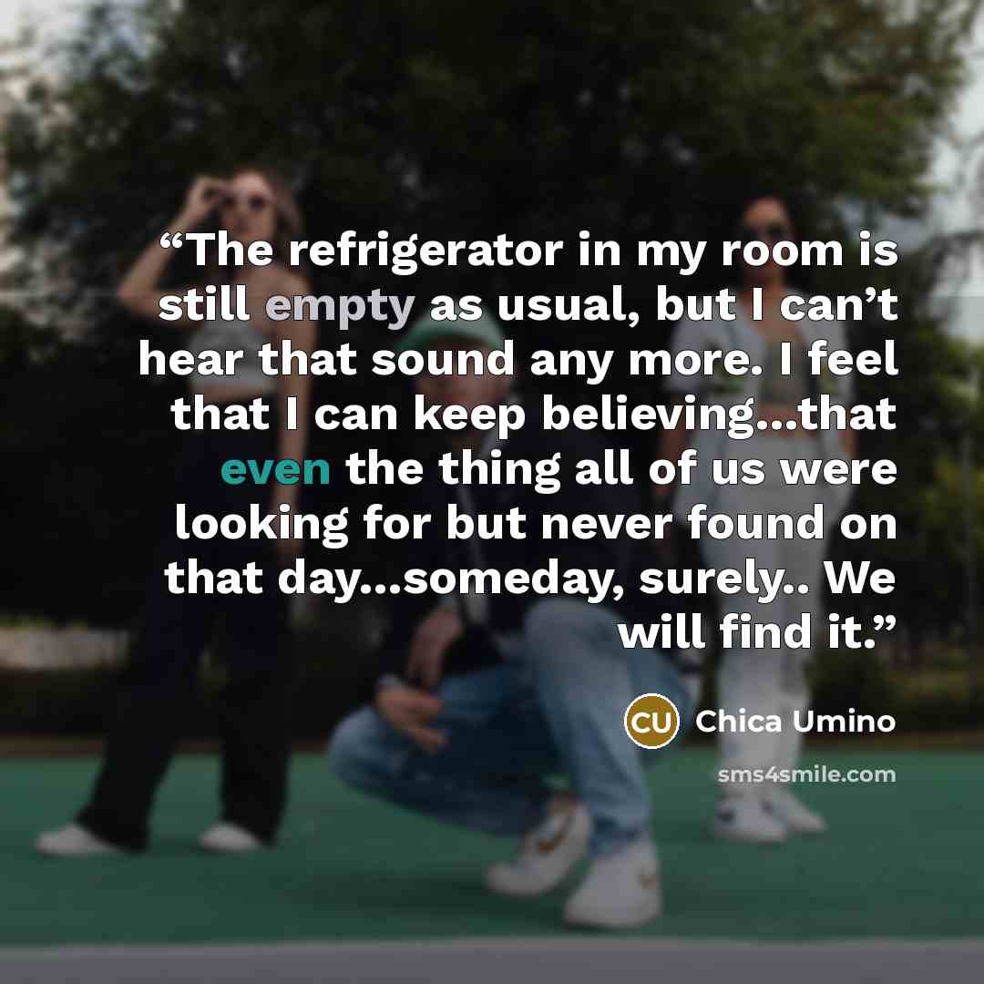“The refrigerator in my room is still empty as usual, but I can’t hear that sound any more. I feel that I can keep believing…that even the thing all of us were looking for but never found on that day…someday, surely.. We will find it.” quote by Chica Umino