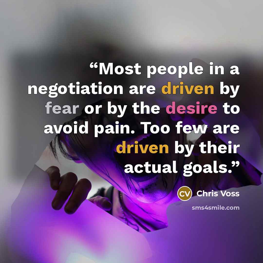“Most people in a negotiation are driven by fear or by the desire to avoid pain. Too few are driven by their actual goals.” quote by Chris Voss