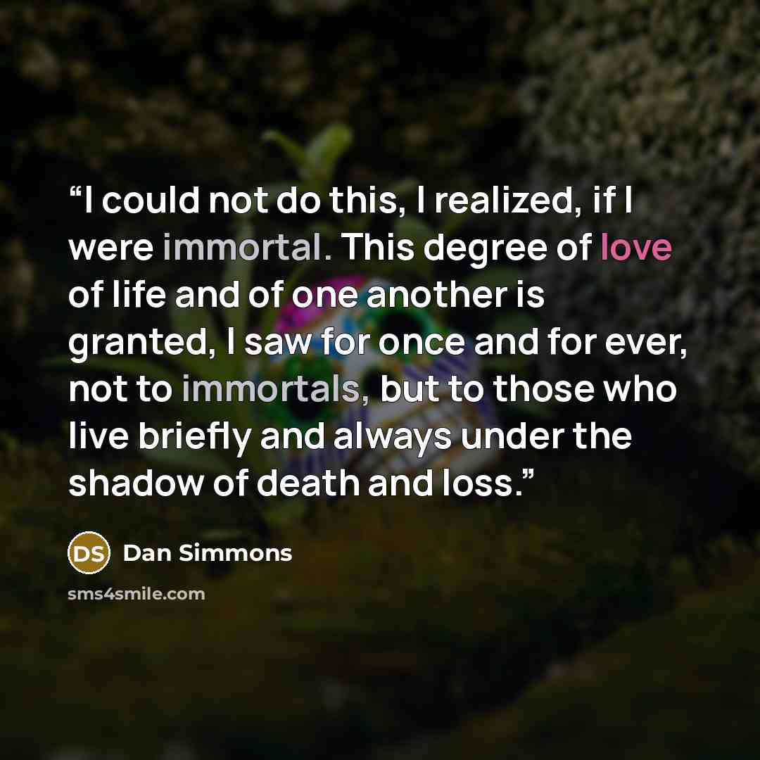 “I could not do this, I realized, if I were immortal. This degree of love of life and of one another is granted, I saw for once and for ever, not to immortals, but to those who live briefly and always under the shadow of death and loss.” quote by Dan Simmons