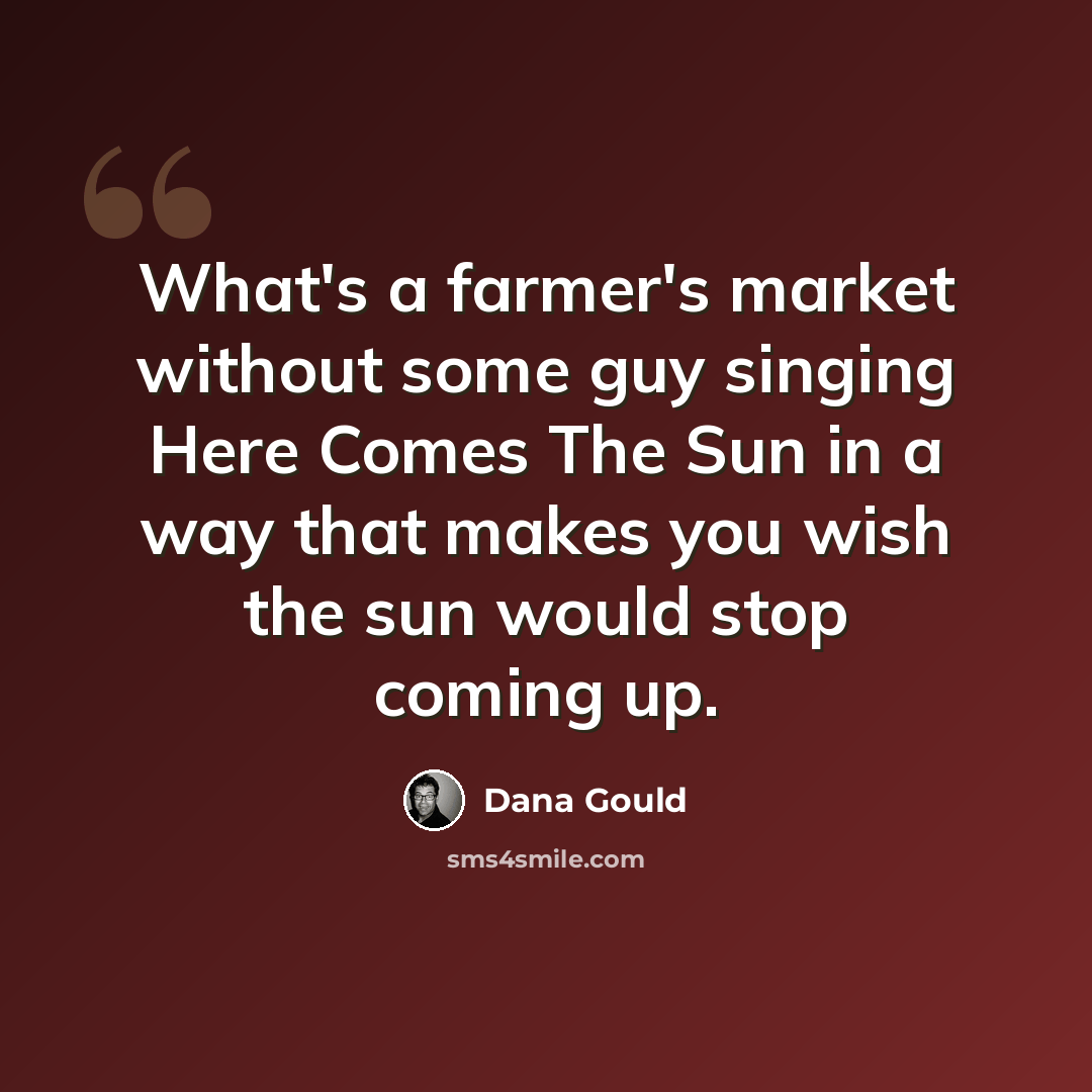 “What's a farmer's market without some guy singing Here Comes The Sun in a way that makes you wish the sun would stop coming up.” quote by Dana Gould