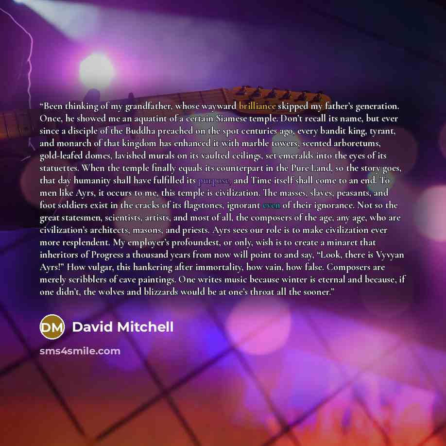 “Been thinking of my grandfather, whose wayward brilliance skipped my father’s generation. Once, he showed me an aquatint of a certain Siamese temple. Don’t recall its name, but ever since a disciple of the Buddha preached on the spot centuries ago, every bandit king, tyrant, and monarch of that…” quote by David Mitchell