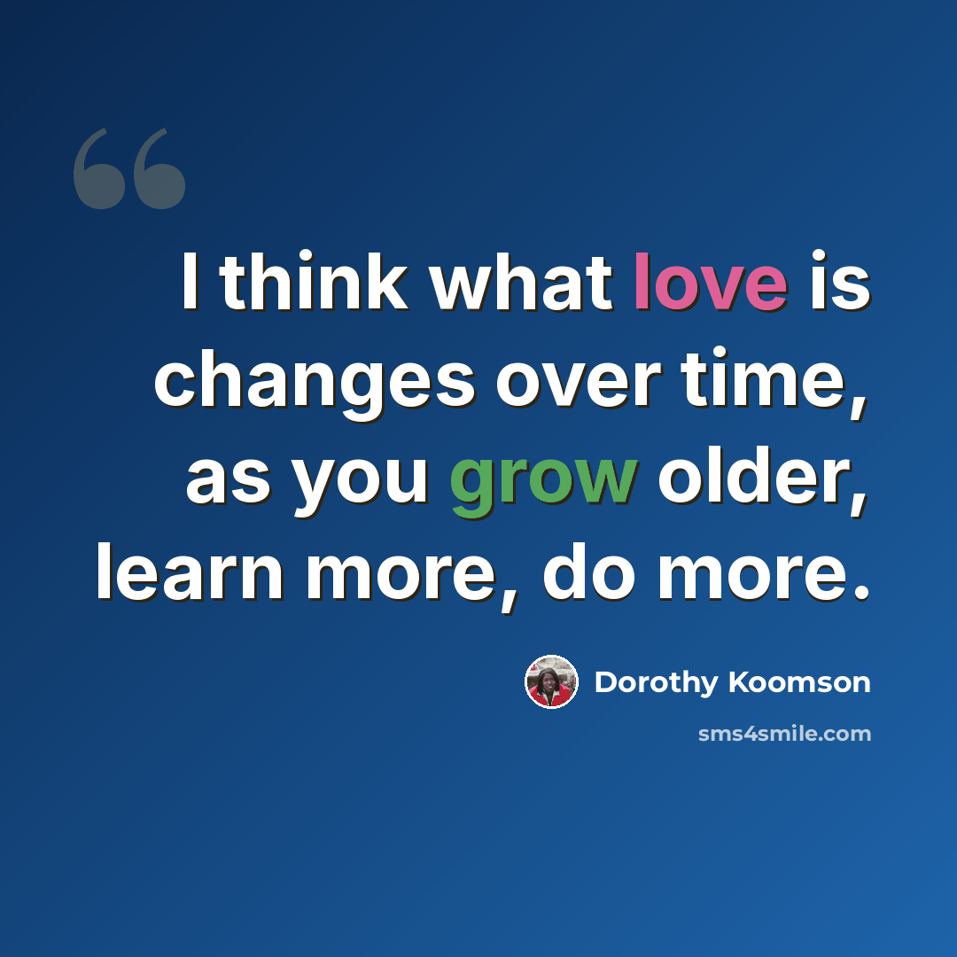 “I think what love is changes over time, as you grow older, learn more, do more.” quote by Dorothy Koomson