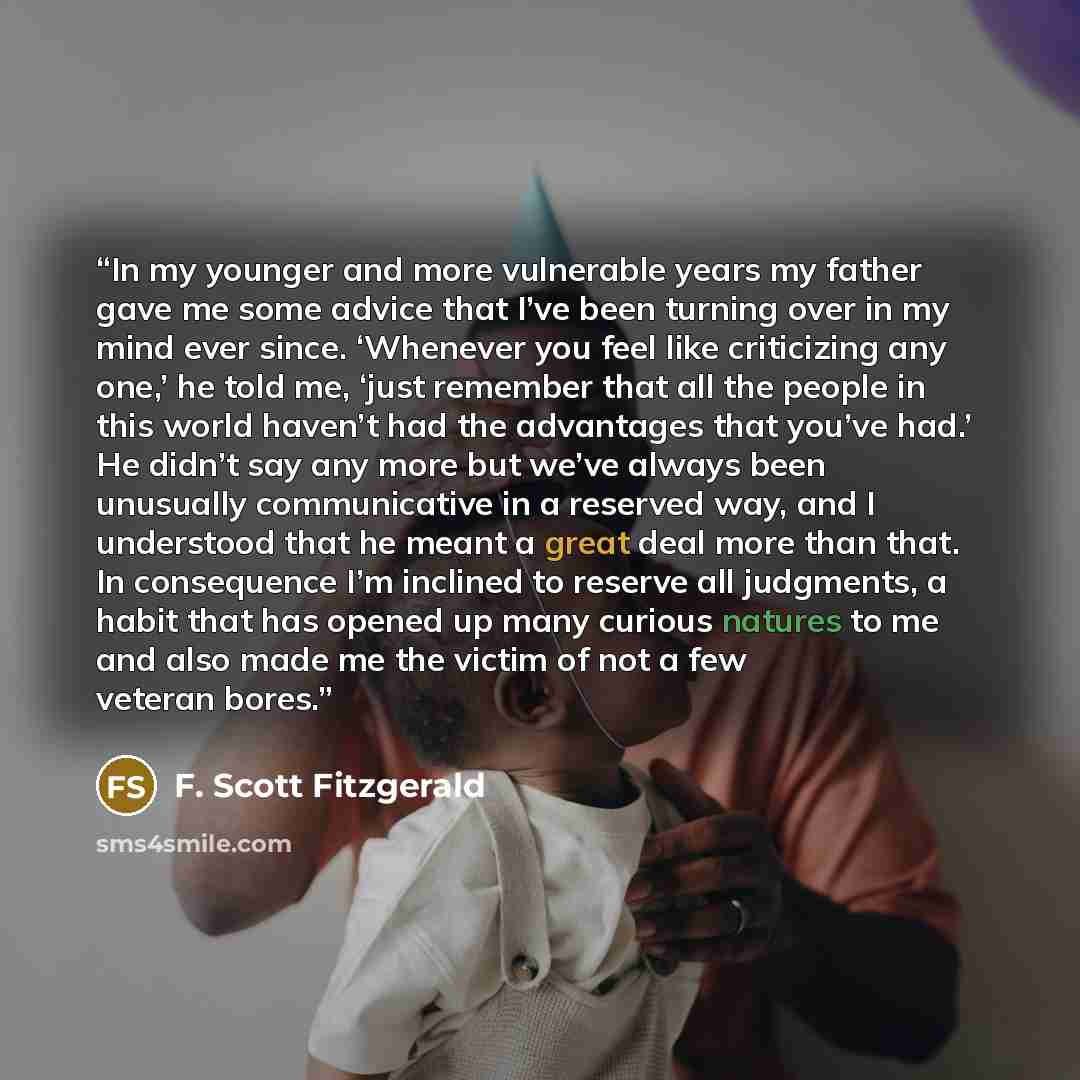 “In my younger and more vulnerable years my father gave me some advice that I’ve been turning over in my mind ever since. ‘Whenever you feel like criticizing any one,’ he told me, ‘just remember that all the people in this world haven’t had the advantages that you’ve had.’ He didn’t say any more…” quote by F. Scott Fitzgerald
