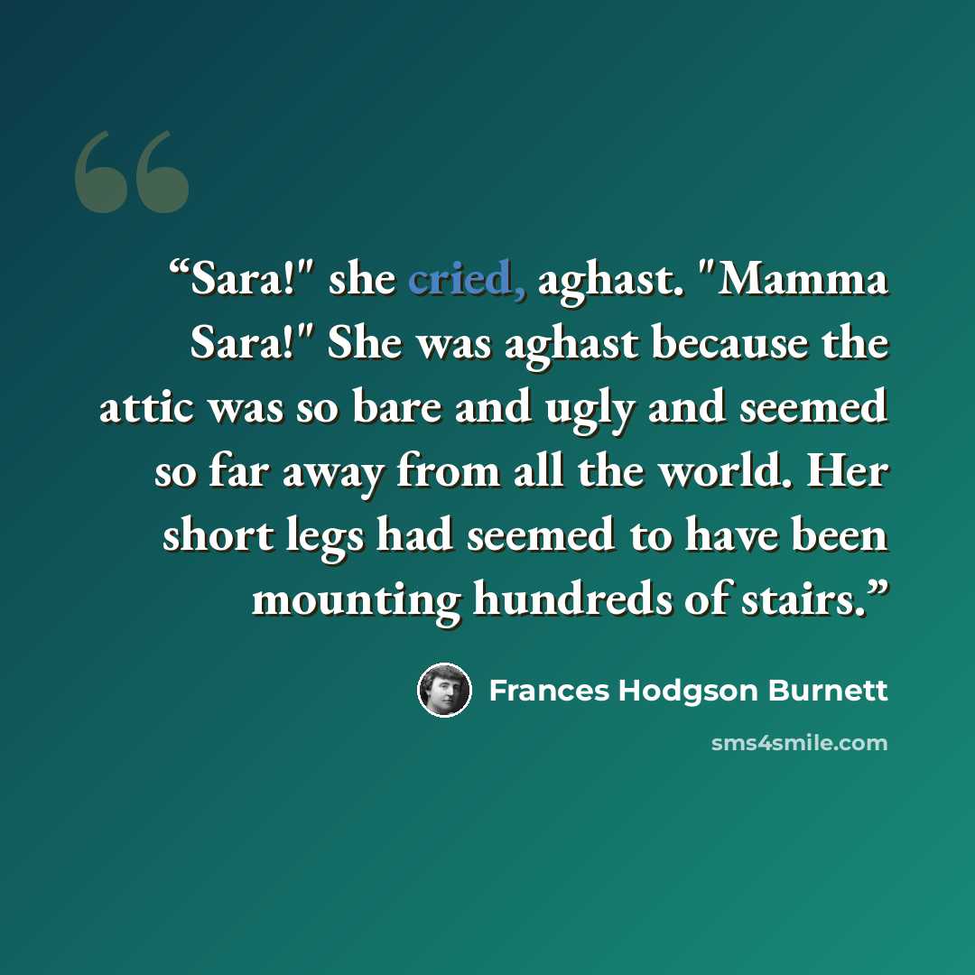 “Sara!" she cried, aghast. "Mamma Sara!" She was aghast because the attic was so bare and ugly and seemed so far away from all the world. Her short legs had seemed to have been mounting hundreds of stairs.” quote by Frances Hodgson Burnett