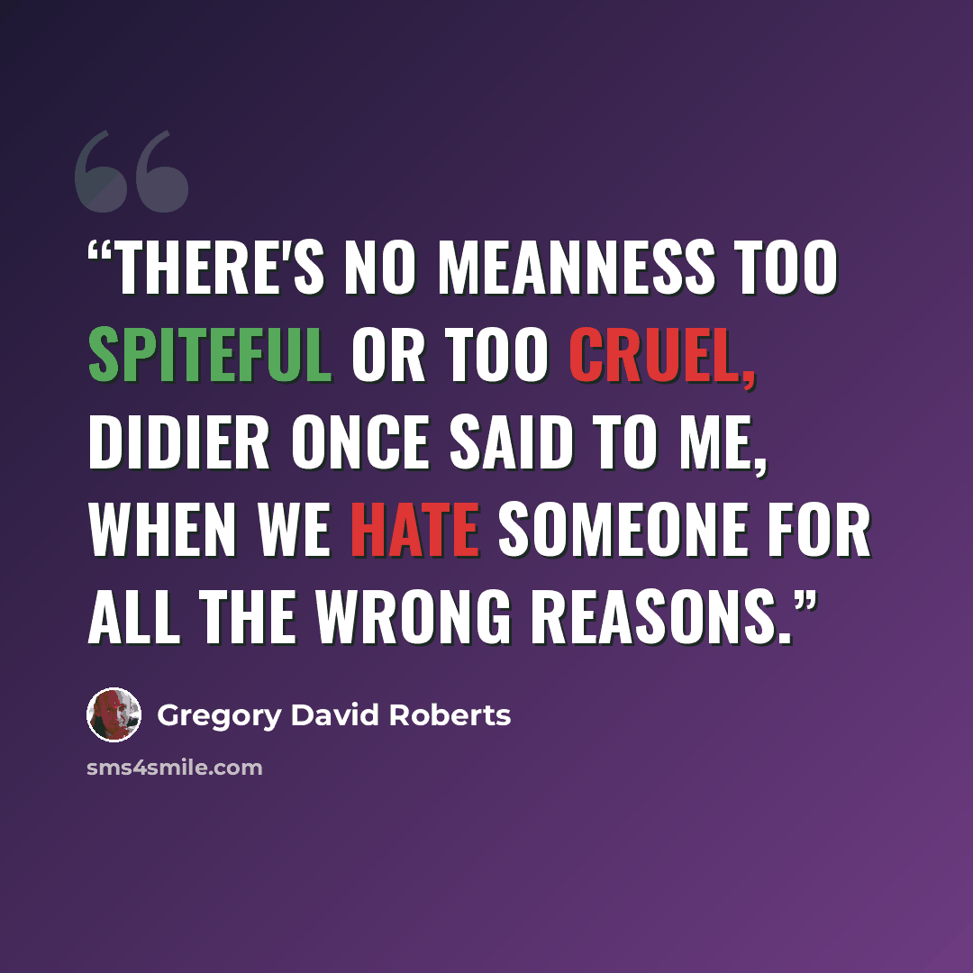 “There's no meanness too spiteful or too cruel, Didier once said to me, when we hate someone for all the wrong reasons.” quote by Gregory David Roberts