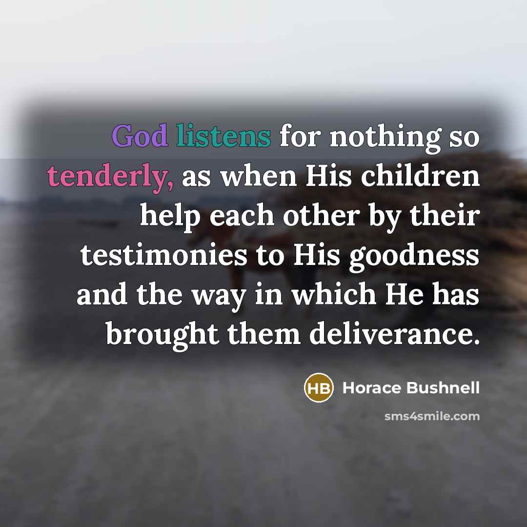 “God listens for nothing so tenderly, as when His children help each other by their testimonies to His goodness and the way in which He has brought them deliverance.” quote by Horace Bushnell