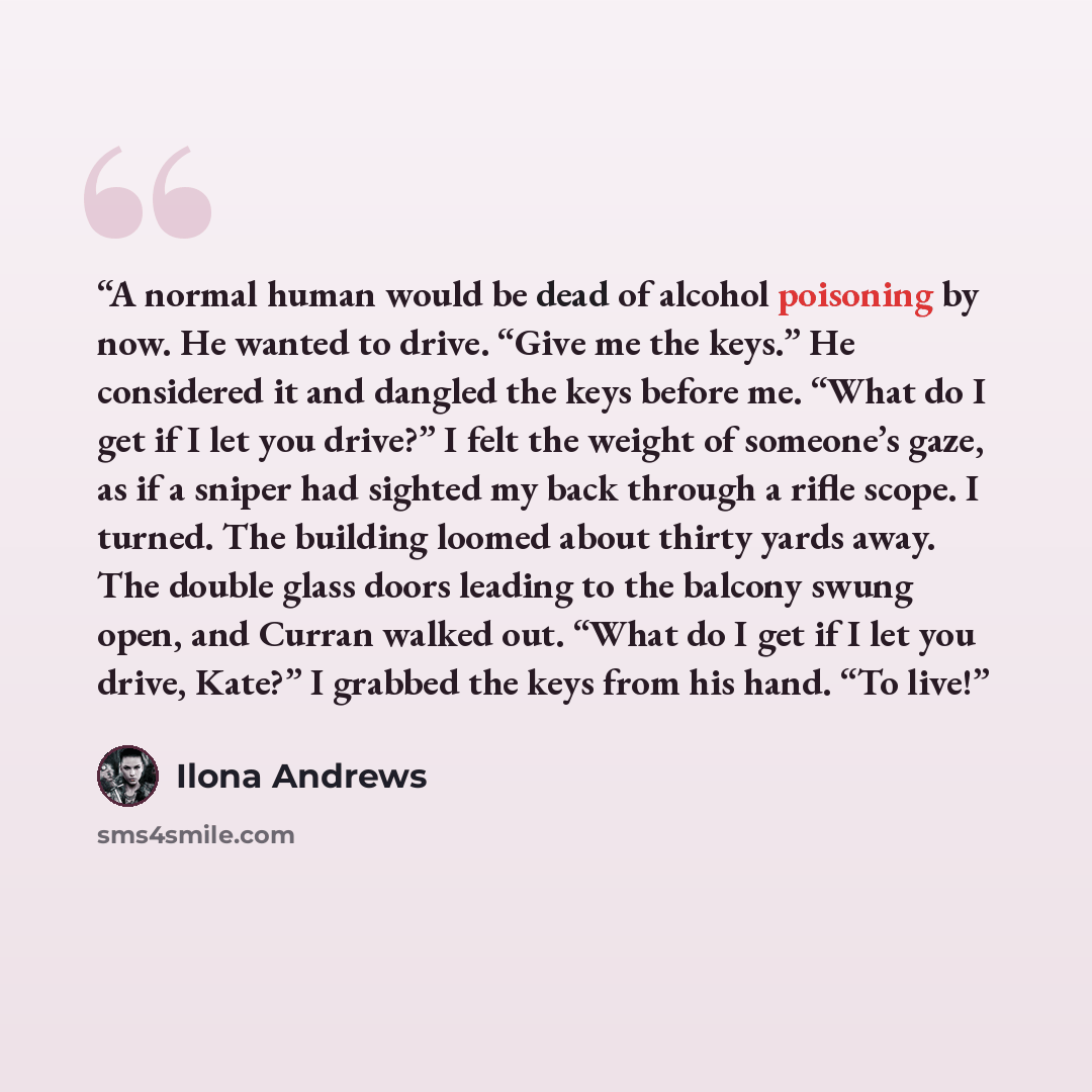 “A normal human would be dead of alcohol poisoning by now. He wanted to drive. “Give me the keys.” He considered it and dangled the keys before me. “What do I get if I let you drive?” I felt the weight of someone’s gaze, as if a sniper had sighted my back through a rifle scope. I turned. The…” quote by Ilona Andrews