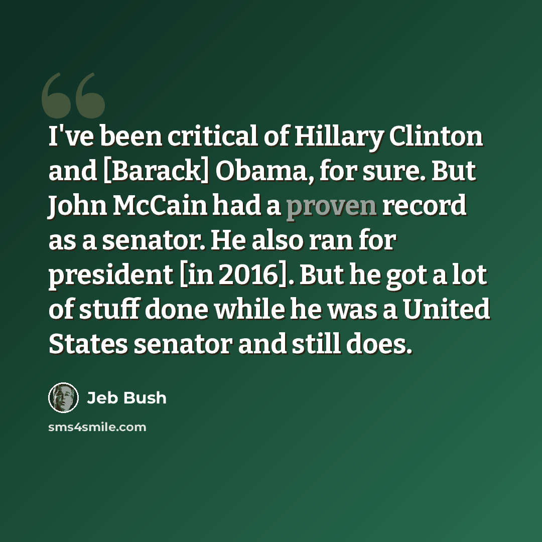 “I've been critical of Hillary Clinton and [Barack] Obama, for sure. But John McCain had a proven record as a senator. He also ran for president [in 2016]. But he got a lot of stuff done while he was a United States senator and still does.” quote by Jeb Bush