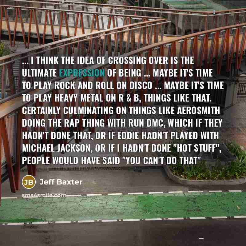 “... I think the idea of crossing over is the ultimate expression of being ... Maybe it's time to play rock and roll on disco ... maybe it's time to play heavy metal on R & B, things like that. Certainly culminating on things like Aerosmith doing the rap thing with Run DMC, which if they hadn't…” quote by Jeff Baxter