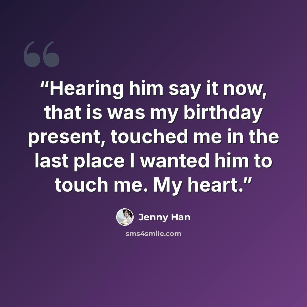 “Hearing him say it now, that is was my birthday present, touched me in the last place I wanted him to touch me. My heart.” quote by Jenny Han