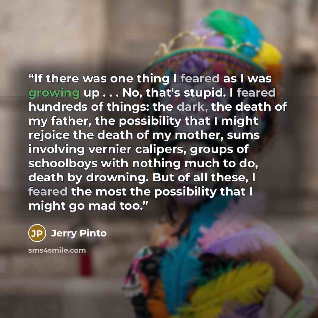 “If there was one thing I feared as I was growing up . . . No, that's stupid. I feared hundreds of things: the dark, the death of my father, the possibility that I might rejoice the death of my mother, sums involving vernier calipers, groups of schoolboys with nothing much to do, death by drowning…” quote by Jerry Pinto