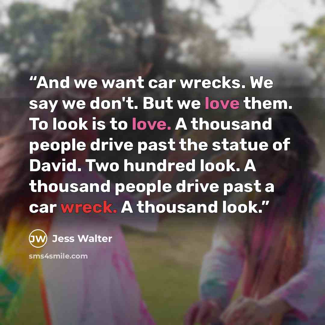 “And we want car wrecks. We say we don't. But we love them. To look is to love. A thousand people drive past the statue of David. Two hundred look. A thousand people drive past a car wreck. A thousand look.” quote by Jess Walter