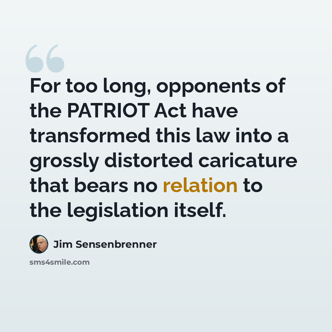 “For too long, opponents of the PATRIOT Act have transformed this law into a grossly distorted caricature that bears no relation to the legislation itself.” quote by Jim Sensenbrenner