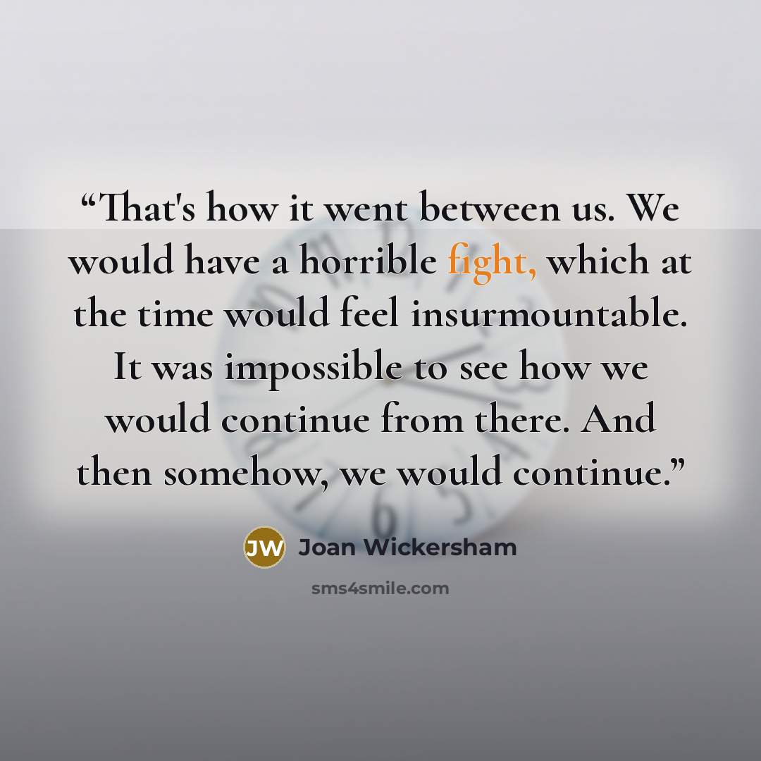 “That's how it went between us. We would have a horrible fight, which at the time would feel insurmountable. It was impossible to see how we would continue from there. And then somehow, we would continue.” quote by Joan Wickersham