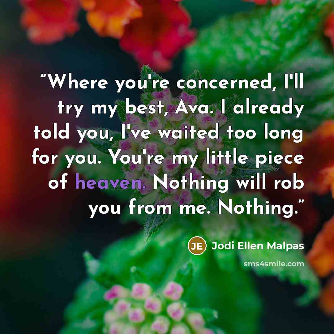 “Where you're concerned, I'll try my best, Ava. I already told you, I've waited too long for you. You're my little piece of heaven. Nothing will rob you from me. Nothing.” quote by Jodi Ellen Malpas