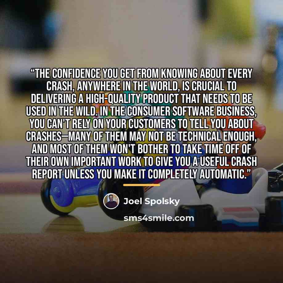 “The confidence you get from knowing about every crash, anywhere in the world, is crucial to delivering a high-quality product that needs to be used in the wild. In the consumer software business, you can't rely on your customers to tell you about crashes—many of them may not be technical enough…” quote by Joel Spolsky