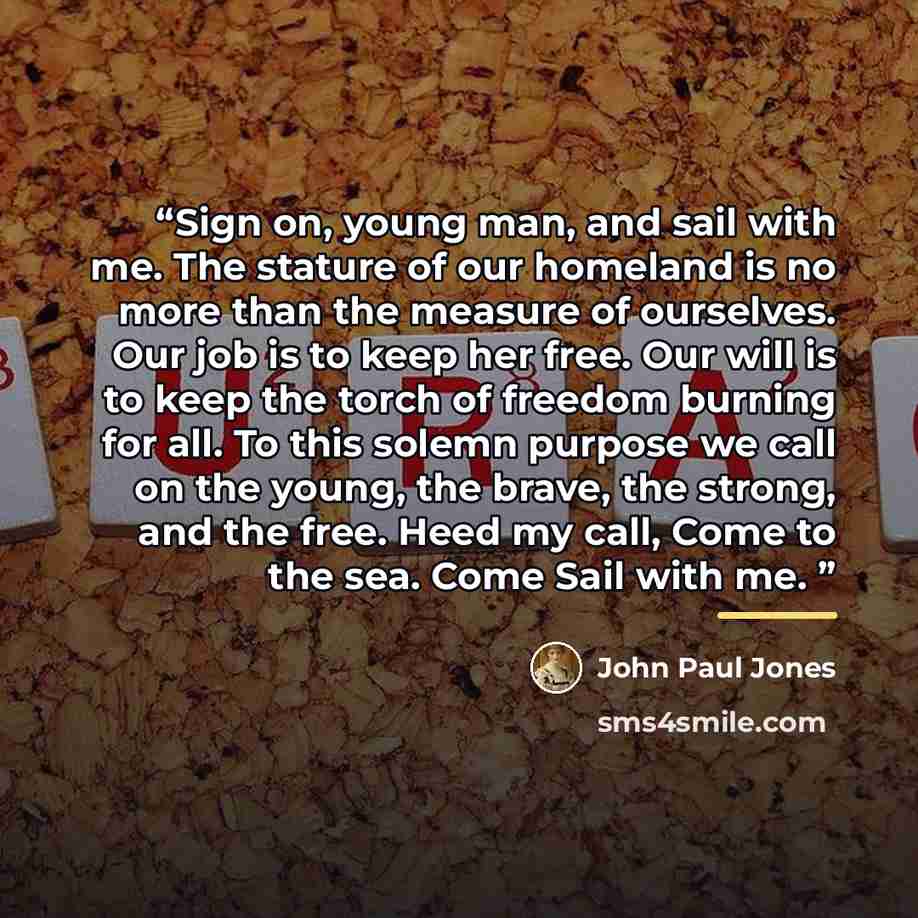 “Sign on, young man, and sail with me. The stature of our homeland is no more than the measure of ourselves. Our job is to keep her free. Our will is to keep the torch of freedom burning for all. To this solemn purpose we call on the young, the brave, the strong, and the free. Heed my call, Come to…” quote by John Paul Jones