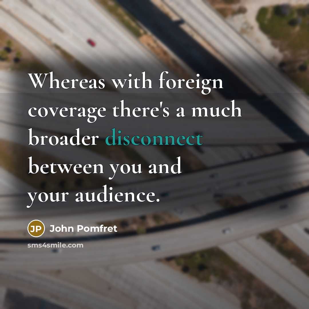 “Whereas with foreign coverage there's a much broader disconnect between you and your audience.” quote by John Pomfret