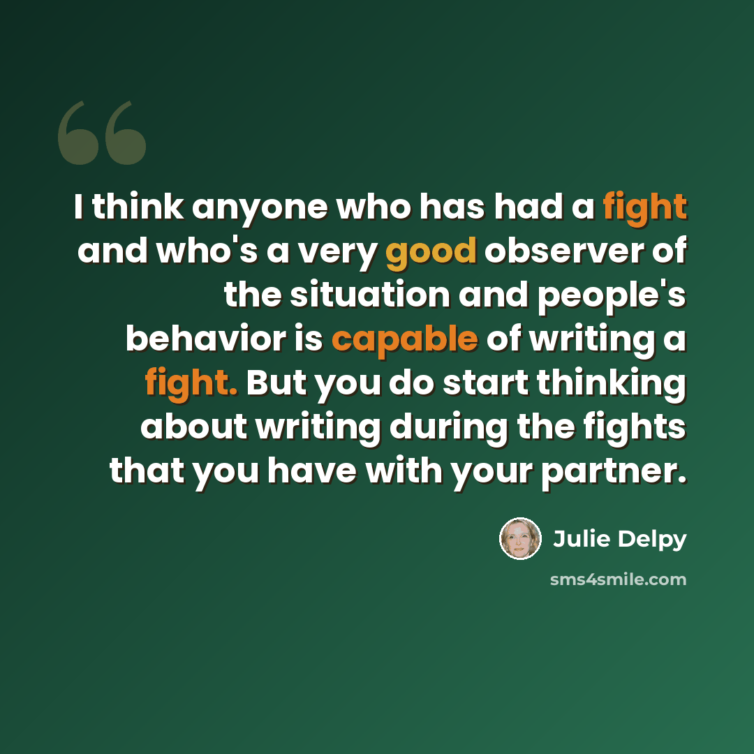 “I think anyone who has had a fight and who's a very good observer of the situation and people's behavior is capable of writing a fight. But you do start thinking about writing during the fights that you have with your partner.” quote by Julie Delpy