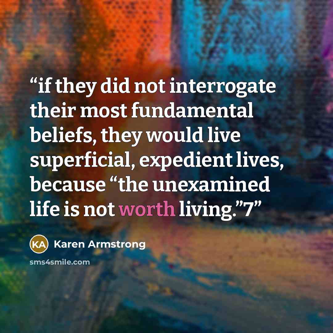 “if they did not interrogate their most fundamental beliefs, they would live superficial, expedient lives, because “the unexamined life is not worth living.”7” quote by Karen Armstrong