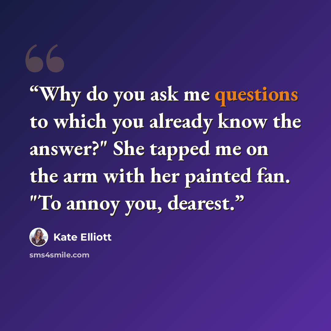 “Why do you ask me questions to which you already know the answer?" She tapped me on the arm with her painted fan. "To annoy you, dearest.” quote by Kate Elliott