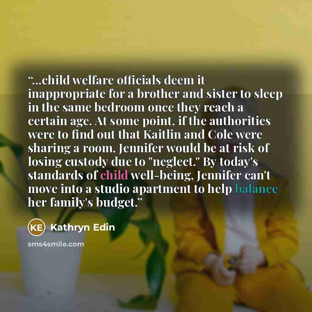 “...child welfare officials deem it inappropriate for a brother and sister to sleep in the same bedroom once they reach a certain age. At some point, if the authorities were to find out that Kaitlin and Cole were sharing a room, Jennifer would be at risk of losing custody due to "neglect." By…” quote by Kathryn Edin