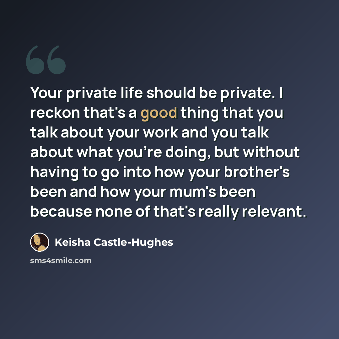 “Your private life should be private. I reckon that's a good thing that you talk about your work and you talk about what you're doing, but without having to go into how your brother's been and how your mum's been because none of that's really relevant.” quote by Keisha Castle-Hughes