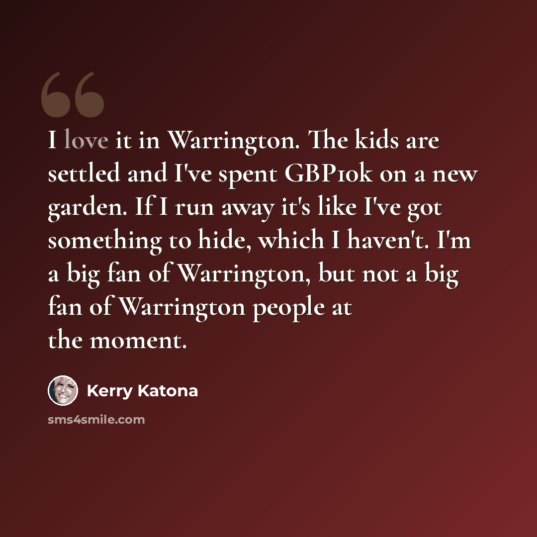 “I love it in Warrington. The kids are settled and I've spent GBP10k on a new garden. If I run away it's like I've got something to hide, which I haven't. I'm a big fan of Warrington, but not a big fan of Warrington people at the moment.” quote by Kerry Katona