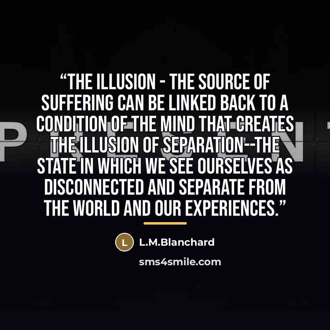 “The Illusion - The source of suffering can be linked back to a condition of the mind that creates the illusion of separation--the state in which we see ourselves as disconnected and separate from the world and our experiences.” quote by L.M.Blanchard