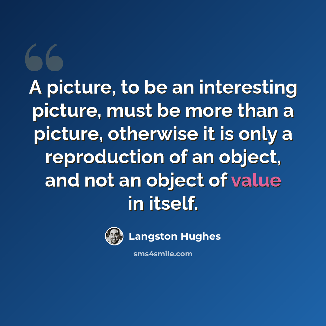 “A picture, to be an interesting picture, must be more than a picture, otherwise it is only a reproduction of an object, and not an object of value in itself.” quote by Langston Hughes