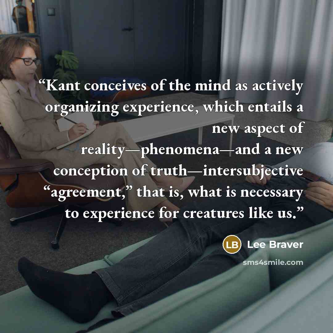 “Kant conceives of the mind as actively organizing experience, which entails a new aspect of reality—phenomena—and a new conception of truth—intersubjective “agreement,” that is, what is necessary to experience for creatures like us.” quote by Lee Braver