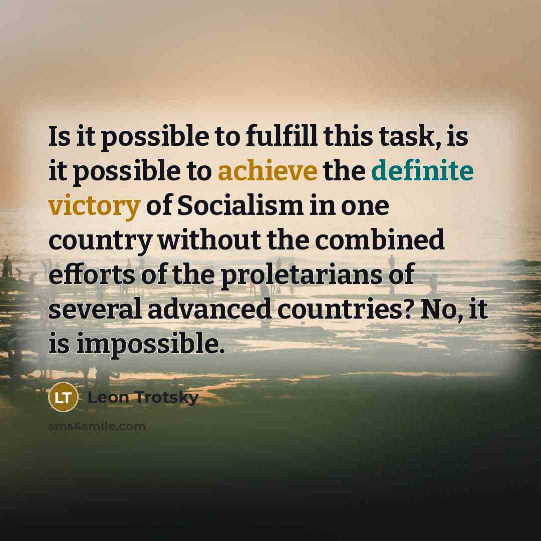 “Is it possible to fulfill this task, is it possible to achieve the definite victory of Socialism in one country without the combined efforts of the proletarians of several advanced countries? No, it is impossible.” quote by Leon Trotsky