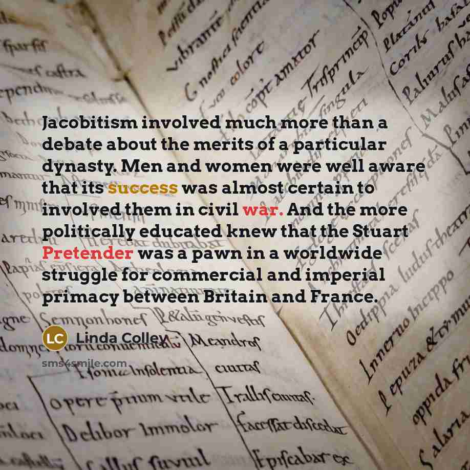 “Jacobitism involved much more than a debate about the merits of a particular dynasty. Men and women were well aware that its success was almost certain to involved them in civil war. And the more politically educated knew that the Stuart Pretender was a pawn in a worldwide struggle for commercial…” quote by Linda Colley