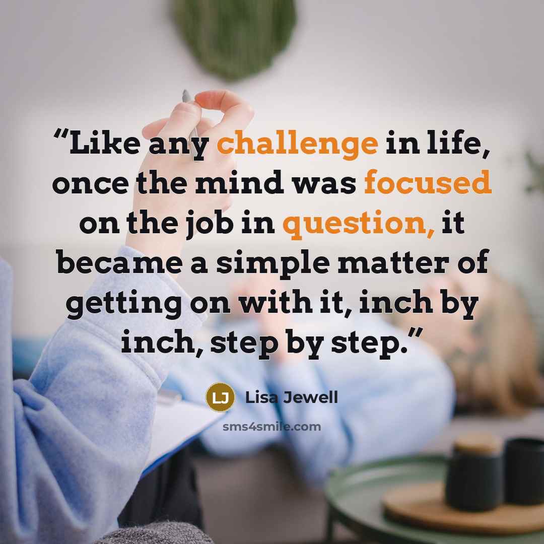 “Like any challenge in life, once the mind was focused on the job in question, it became a simple matter of getting on with it, inch by inch, step by step.” quote by Lisa Jewell