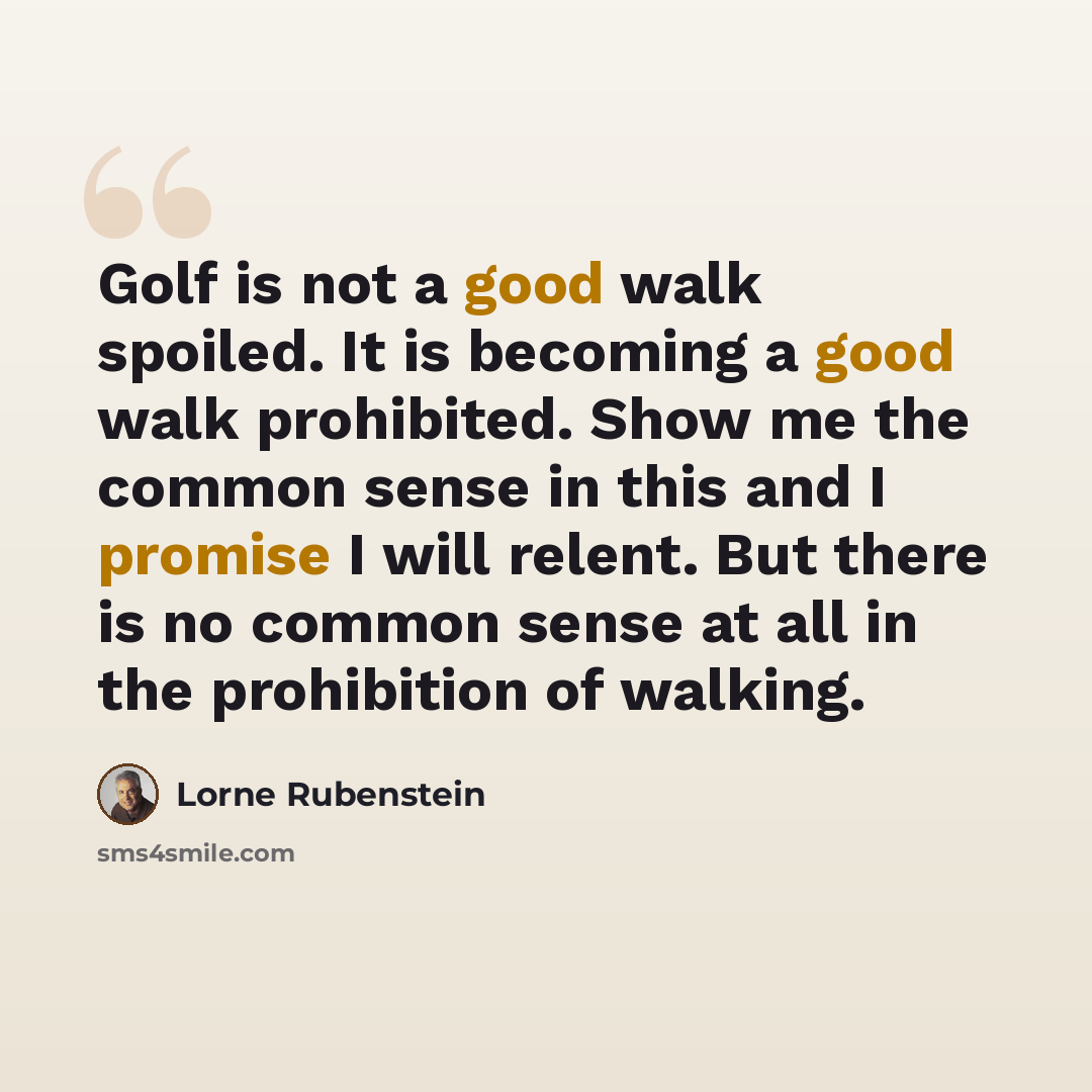 “Golf is not a good walk spoiled. It is becoming a good walk prohibited. Show me the common sense in this and I promise I will relent. But there is no common sense at all in the prohibition of walking.” quote by Lorne Rubenstein