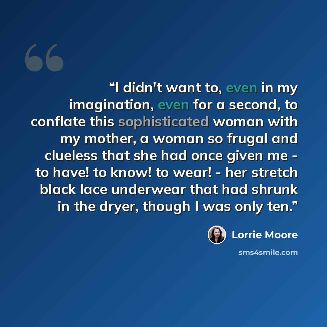 “I didn't want to, even in my imagination, even for a second, to conflate this sophisticated woman with my mother, a woman so frugal and clueless that she had once given me - to have! to know! to wear! - her stretch black lace underwear that had shrunk in the dryer, though I was only ten.” quote by Lorrie Moore