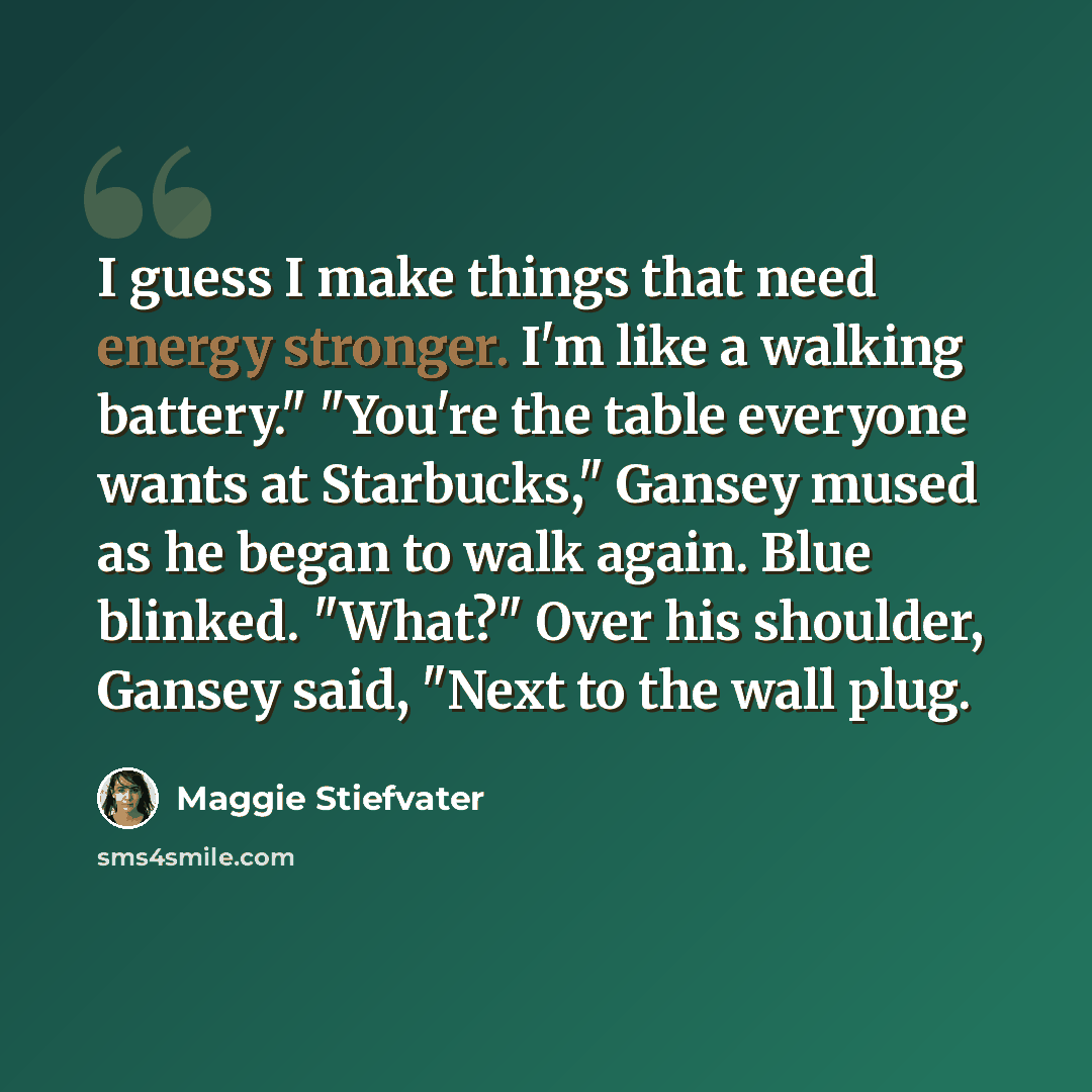 “I guess I make things that need energy stronger. I'm like a walking battery." "You're the table everyone wants at Starbucks," Gansey mused as he began to walk again. Blue blinked. "What?" Over his shoulder, Gansey said, "Next to the wall plug.” quote by Maggie Stiefvater
