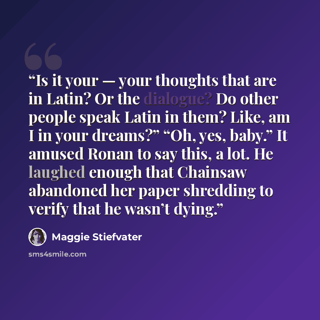 “Is it your — your thoughts that are in Latin? Or the dialogue? Do other people speak Latin in them? Like, am I in your dreams?” “Oh, yes, baby.” It amused Ronan to say this, a lot. He laughed enough that Chainsaw abandoned her paper shredding to verify that he wasn’t dying.” quote by Maggie Stiefvater