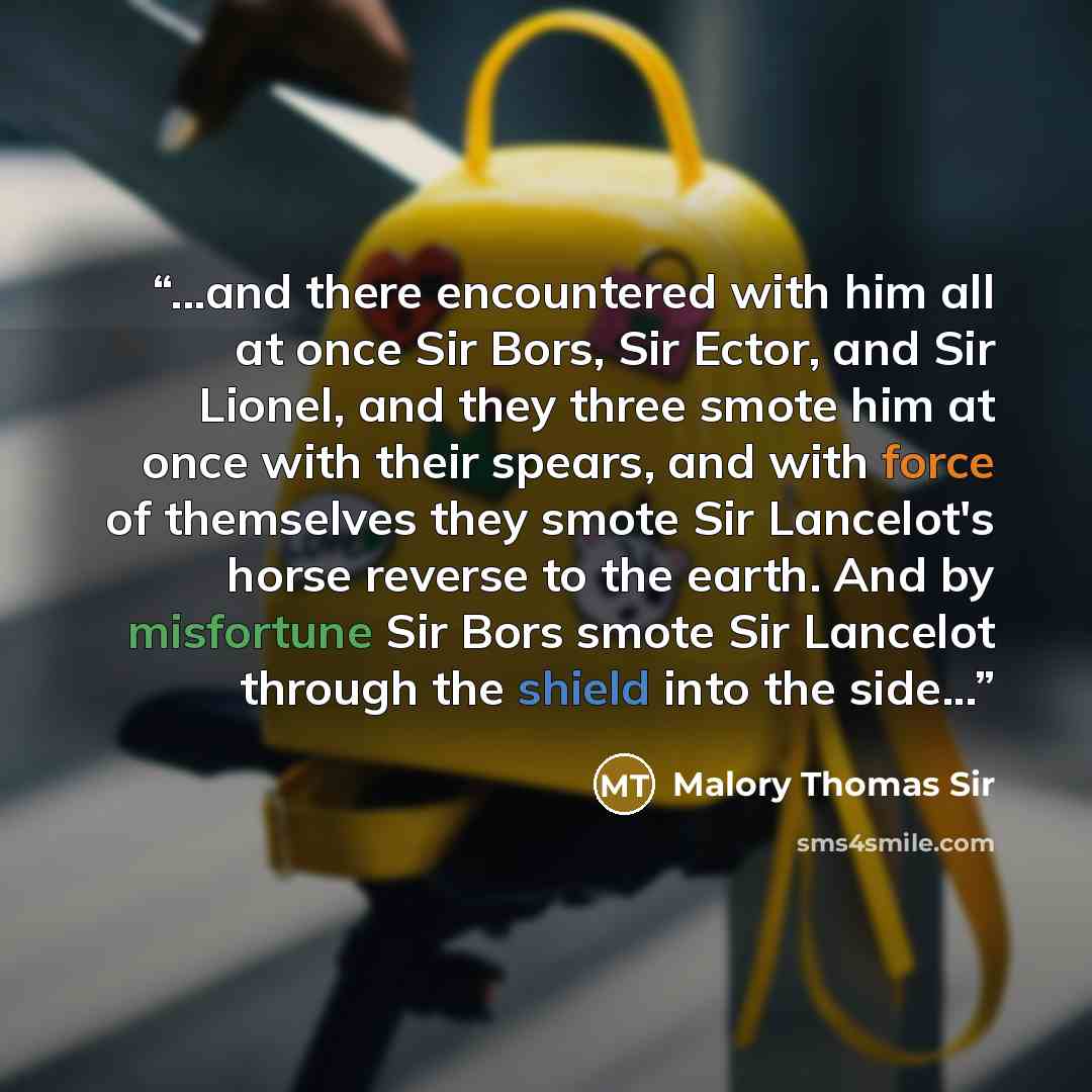 “...and there encountered with him all at once Sir Bors, Sir Ector, and Sir Lionel, and they three smote him at once with their spears, and with force of themselves they smote Sir Lancelot's horse reverse to the earth. And by misfortune Sir Bors smote Sir Lancelot through the shield into the side...” quote by Malory Thomas Sir