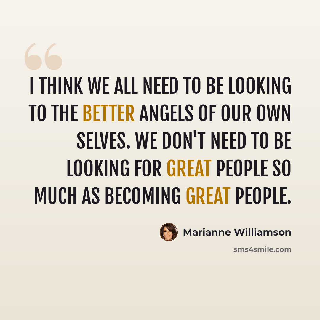 “I think we all need to be looking to the better angels of our own selves. We don't need to be looking for great people so much as becoming great people.” quote by Marianne Williamson