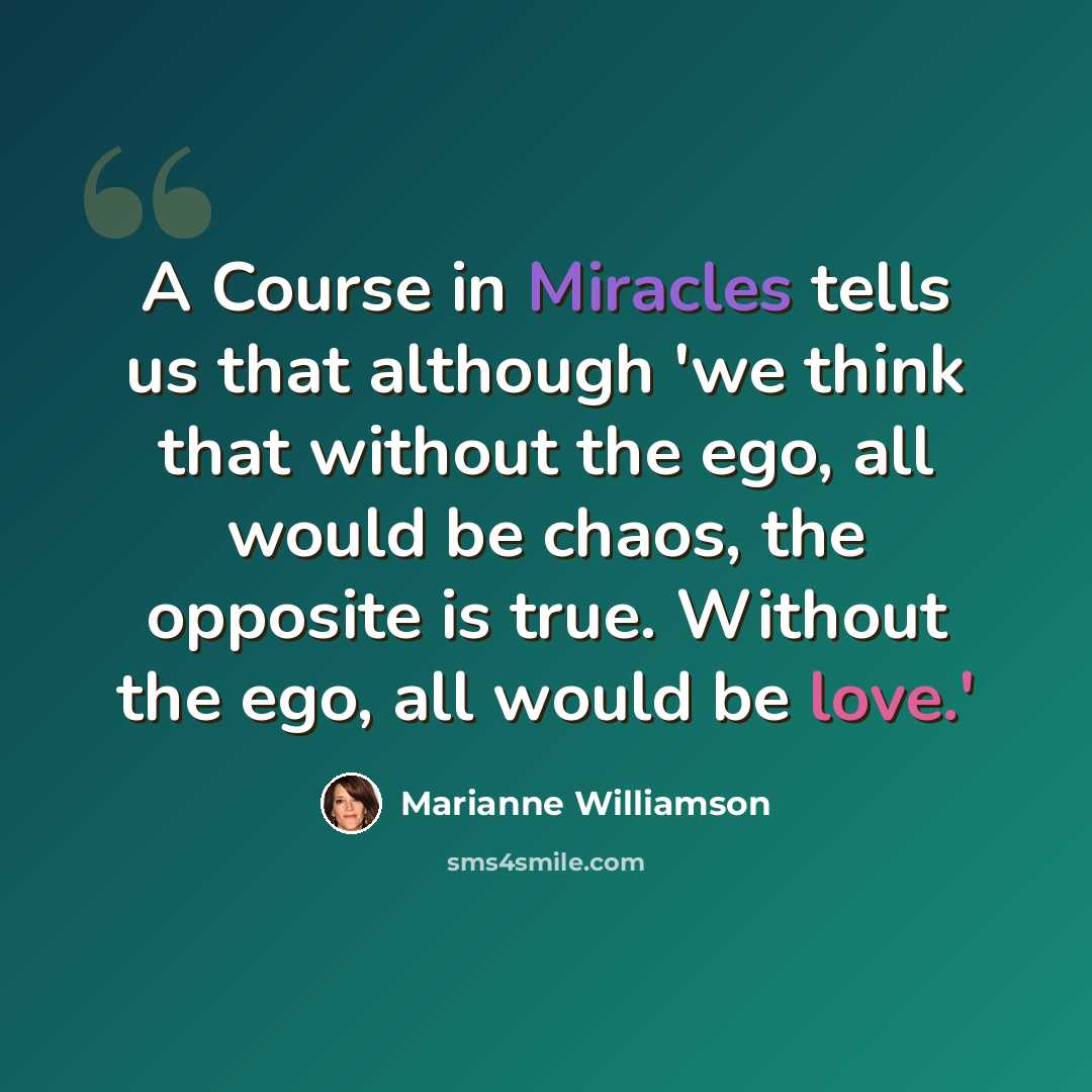 “A Course in Miracles tells us that although 'we think that without the ego, all would be chaos, the opposite is true. Without the ego, all would be love.'” quote by Marianne Williamson