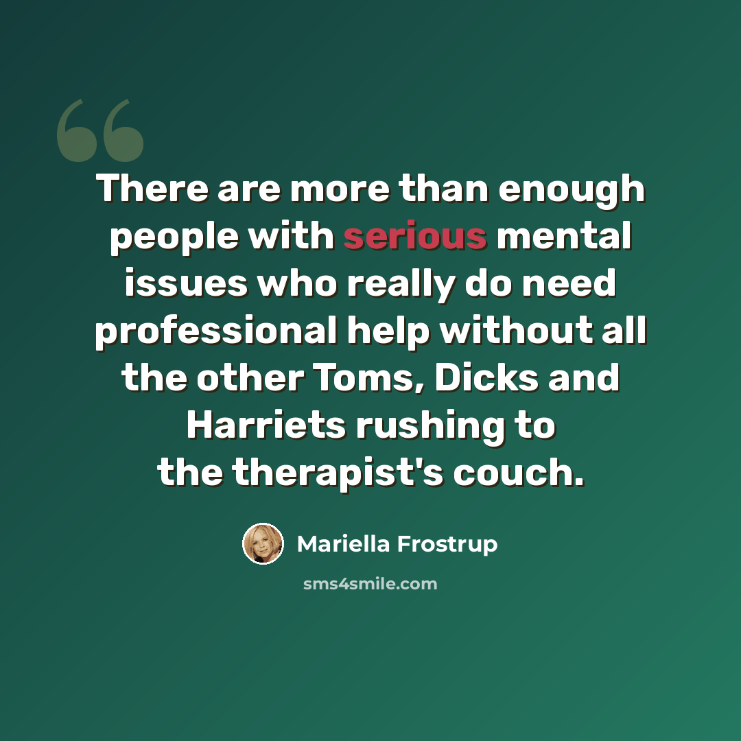 “There are more than enough people with serious mental issues who really do need professional help without all the other Toms, Dicks and Harriets rushing to the therapist's couch.” quote by Mariella Frostrup