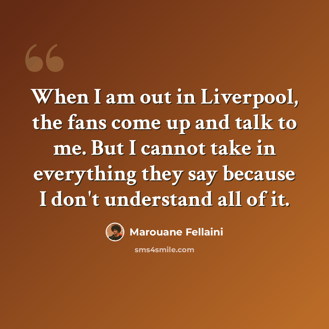 “When I am out in Liverpool, the fans come up and talk to me. But I cannot take in everything they say because I don't understand all of it.” quote by Marouane Fellaini