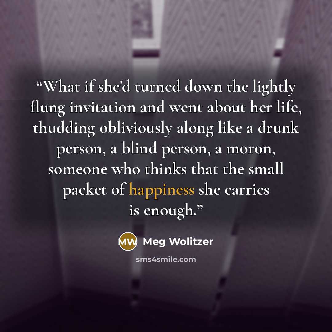 “What if she'd turned down the lightly flung invitation and went about her life, thudding obliviously along like a drunk person, a blind person, a moron, someone who thinks that the small packet of happiness she carries is enough.” quote by Meg Wolitzer