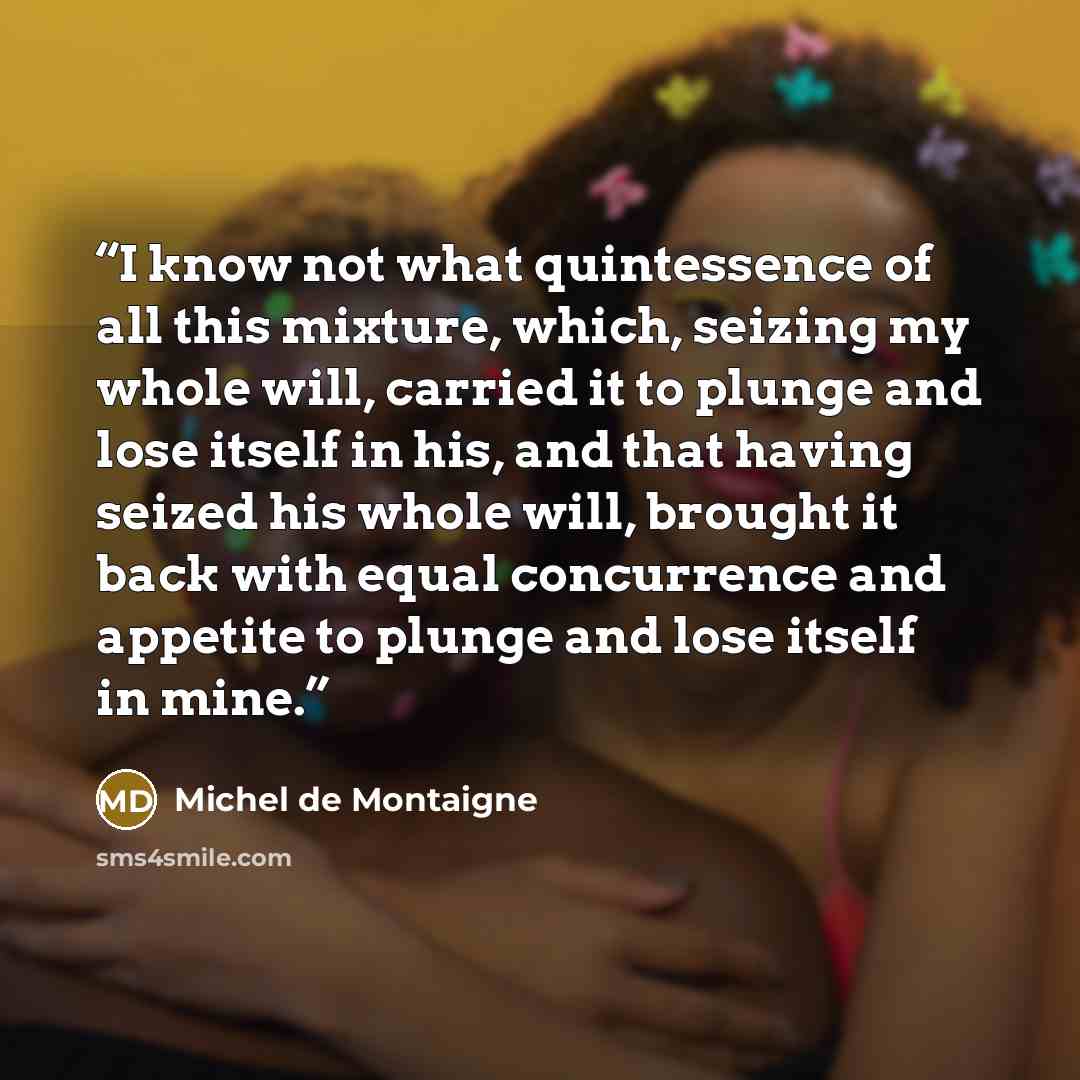 “I know not what quintessence of all this mixture, which, seizing my whole will, carried it to plunge and lose itself in his, and that having seized his whole will, brought it back with equal concurrence and appetite to plunge and lose itself in mine.” quote by Michel de Montaigne