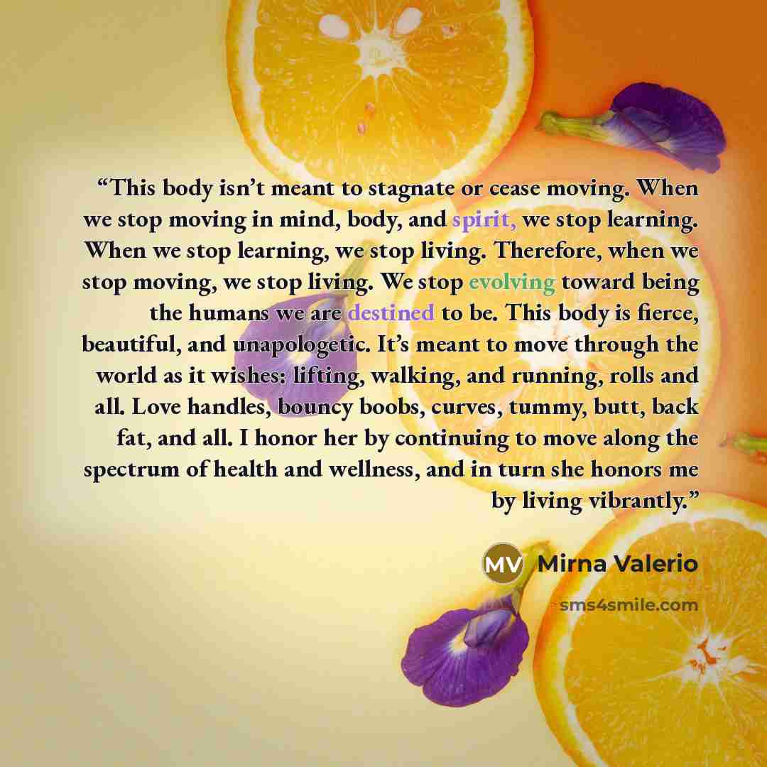 “This body isn’t meant to stagnate or cease moving. When we stop moving in mind, body, and spirit, we stop learning. When we stop learning, we stop living. Therefore, when we stop moving, we stop living. We stop evolving toward being the humans we are destined to be. This body is fierce, beautiful…” quote by Mirna Valerio