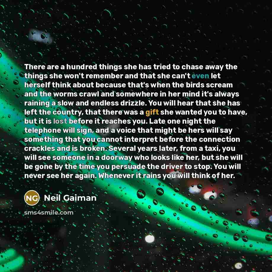“There are a hundred things she has tried to chase away the things she won't remember and that she can't even let herself think about because that's when the birds scream and the worms crawl and somewhere in her mind it's always raining a slow and endless drizzle. You will hear that she has left…” quote by Neil Gaiman